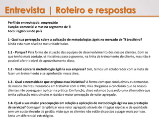 Entrevista | Roteiro e respostas
Perfil do entrevistado: empresário
Função: comercial e mkt no segmento de TI
Foco: região sul do país
1- Qual sua percepção sobre a aplicação de metodologias ágeis no mercado de TI brasileiro?
Ainda está num nível de maturidade baixo.
1.1 - Porque? Pela forma de atuação das equipes de desenvolvimento dos nossos clientes. Com os
que tenho mais contato, vi iniciativas para o governo, na linha de treinamento do cliente, mas não é
possivel aferir o nivel de aproveitamento disso.
1.2 - Você aplicaria metodologia ágil na sua empresa? Sim, temos um colaborador com a meta de
fazer um treinamento e se aprofundar nessa área.
1.3 - Qual a necessidade que originou essa iniciativa? A forma com que conduzimos as demandas
de nossos clientes. Pensamos em trabalhar com o PMI, mas chegamos a conclusão que os nossos
clientes não conseguem aplicar na prática. Em função, disso estamos buscando uma alternativa que
tenha aplicação mais simples e rápida e maior percepção de valor agregado.
1.4- Qual a sua maior preocupação em relação a aplicação de metodologia ágil na sua prestação
de serviços? Conseguir tangibilizar esse valor agregado através de integras rápidas e de qualidade
sem um custo elevado de gestão, visto que os clientes não estão dispostos a pagar mais por isso.
Seria um diferencial estratégico.
 
