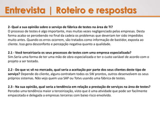 Entrevista | Roteiro e respostas
2- Qual a sua opinião sobre o serviço de fábrica de testes na área de TI?
O processo de testes é algo importante, mas muitas vezes negligenciado pelas empresas. Desta
forma acaba-se percebendo no final da cadeia os problemas que deveriam ter sido impedidos
muito antes. Quando os erros ocorrem, são tratados como informação de bastidor, exposta ao
cliente. Isso gera desconforto e percepção negativa quanto a qualidade.
2.1 - Você terceirizaria os seus processos de testes com uma empresa especializada?
Sim.Seria uma forma de ter uma mão de obra especializada e ter o custo variável de acordo com o
projeto a ser testado.
2.2 - Do que vc vê no mercado, qual seria a aceitação por parte dos seus clientes deste tipo de
serviço? Depende do cliente, alguns contratam todos os SW prontos, outros desenvolvem os seus
próprios sistemas. Não vejo quem usa SAP ou Totvs usando uma fábrica de testes.
2.3 - Na sua opinião, qual seria a tendência em relação a prestação de serviços na área de testes?
Percebo uma tendência maior a terceirização, visto que é uma atividade que pode ser facilmente
empacotada e delegada a empresas terceiras com baixo risco envolvido.
 