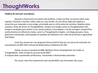 ThoughtWorks
Prefácio do livro por Luca Bastos:
Quando o Paulo Caroli me pediu este prefácio, a ideia era falar um pouco sobre cada
capítulo. Comecei a escrever sobre cada um, mas hesitei. Em vez disso, optei por explicar o
raciocínio que responde a uma antiga curiosidade que eu tinha antes de conhecer detalhes desta
empresa. Antes de entrar na ThoughtWorks, sempre me intrigou como os thoughtworkers têm
tempo e condições para avaliar e usar tantas práticas e tecnologias, e ainda conseguir compartilhar
conhecimento em diferentes meios, como no Thoughtworks Insights , em blogs pessoais, livros,
palestras e workshops, participação em projetos de Software Livre, além do já famoso e aguardado
Tech Radar.
Certo dia, presenciei uma pergunta feita ao Danilo Sato por um aluno de mestrado em
uma palestra no IME-USP, Instituto de Matemática e Estatística da USP.
Danilo, sei que o conceito de BDD, Behavior Driven Development, foi criado na
ThoughtWorks. Todo mundo lá usa esse tal de BDD?
A resposta dele surpreendeu professores, mestrandos e doutorandos presentes:
Por acaso, meu time atualmente está usando BDD, mas há tempos não usava.
 
