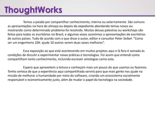 ThoughtWorks
Temos a paixão por compartilhar conhecimento, interna ou externamente. São comuns
as apresentações na hora do almoço ou depois do expediente abordando temas novos ou
mostrando como determinado problema foi resolvido. Muitas dessas palestras ou workshops são
feitos para todos os escritórios no Brasil, e algumas vezes assistimos a apresentações de escritórios
de outros países. Tudo de acordo com o que disse o autor, editor e consultor Peter Seibel: “Como
ser um engenheiro 10X: ajude 10 outros serem duas vezes melhores”.
Essa exposição ao que está acontecendo em muitos projetos aqui e lá fora é somada às
condições de discutir e experimentar novas práticas e tecnologias. Foi assim que entendi como
compartilham tanto conhecimento, incluindo escrever antologias como esta.
Espero que aproveitem a leitura e conheçam mais um pouco do que usamos ou fazemos.
Tenho certeza de que a experiência aqui compartilhada servirá para que mais gente nos ajude na
missão de melhorar a humanidade por meio do software, criando um ecossistema socialmente
responsável e economicamente justo, além de mudar o papel da tecnologia na sociedade.
 