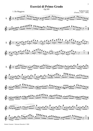 1
Esercizi di Primo Grado
Op.309
Raffaello Galli
(Firenze, 1824 − 1889)
1. Do Maggiore
1.
3
3 3 3
3 3 3 3 3 3
3
3
2.
3
3 3 3 3 3
3
3
3 3 3 3
3.
Roberto Tuninetti − Ediciones Musicales © 2008
 