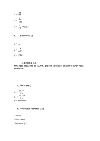 𝑇 =
2𝜋
𝜔
𝑇 =
2𝜋
40𝜋
𝑇 =
1
20
= 0,05 𝑠
d) Frequência (f)
𝑓 =
1
𝑇
𝑓 =
1
0,05
𝑓 = 20 𝐻𝑧
EXERCÍCIO 1.4
Uma roda possui raio de 100mm, gira com velocidade angular de ω=5π rad/s.
Determine:
a) Rotação (n)
𝑛 =
60. 𝜔
2 . 𝜋
𝑛 =
60. 5𝜋
2 . 𝜋
𝑛 = 150 𝑟𝑝𝑚
b) Velocidade Periférica (𝒱p)
𝒱𝑝 = 𝜔. 𝑟
𝒱𝑝 = 5𝜋. 0,1
𝒱𝑝 = 0,5𝜋 𝑚/𝑠
 