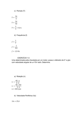 c) Período (T)
𝑇 =
2𝜋
𝜔
𝑇 =
2𝜋
5𝜋
𝑇 =
2
5
= 0,4 𝑠
d) Frequência (f)
𝑓 =
1
𝑇
𝑓 =
1
0,4
𝑓 = 2,5 𝐻𝑧
EXERCÍCIO 1.5
Uma determinada polia chavetada por um motor, possui o diâmetro de 5” e gira
com velocidade angular de ω=15π rad/s. Determine:
a) Rotação (n)
𝑛 =
60. 𝜔
2 . 𝜋
𝑛 =
60. 15𝜋
2 . 𝜋
𝑛 = 450 𝑟𝑝𝑚
b) Velocidade Periférica (𝒱p)
1𝐼𝑛 = 25,4
 