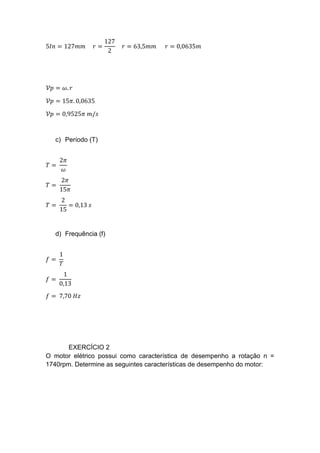 5𝐼𝑛 = 127𝑚𝑚 𝑟 =
127
2
𝑟 = 63,5𝑚𝑚 𝑟 = 0,0635𝑚
𝒱𝑝 = 𝜔. 𝑟
𝒱𝑝 = 15𝜋. 0,0635
𝒱𝑝 = 0,9525𝜋 𝑚/𝑠
c) Período (T)
𝑇 =
2𝜋
𝜔
𝑇 =
2𝜋
15𝜋
𝑇 =
2
15
= 0,13 𝑠
d) Frequência (f)
𝑓 =
1
𝑇
𝑓 =
1
0,13
𝑓 = 7,70 𝐻𝑧
EXERCÍCIO 2
O motor elétrico possui como característica de desempenho a rotação n =
1740rpm. Determine as seguintes características de desempenho do motor:
 
