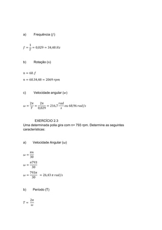 a) Frequência (𝑓)
𝑓 =
1
𝑇
= 0,029 = 34,48 𝐻𝑧
b) Rotação (𝑛)
𝑛 = 60. 𝑓
𝑛 = 60.34,48 = 2069 𝑟𝑝𝑚
c) Velocidade angular (𝑤)
𝜔 =
2𝜋
𝑇
=
2𝜋
0,029
= 216,7
𝑟𝑎𝑑
𝑠
𝑜𝑢 68,96 𝑟𝑎𝑑/𝑠
EXERCÍCIO 2.3
Uma determinada polia gira com n= 793 rpm. Determine as seguintes
características:
a) Velocidade Angular (ω)
𝜔 =
𝜋𝑛
30
𝜔 =
𝜋793
30
𝜔 =
793𝜋
30
= 26,43 𝜋 𝑟𝑎𝑑/𝑠
b) Período (T)
𝑇 =
2𝜋
𝜔
 