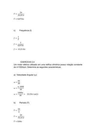 𝑇 =
2𝜋
26,43 𝜋
𝑇 = 0,0756𝑠
c) Frequência (f)
𝑓 =
1
𝑇
𝑓 =
1
0,0756
𝑓 = 13,23 𝐻𝑧
EXERCÍCIO 2.4
Um motor elétrico utilizado em uma retifica cilíndrica possui rotação constante
de n=1000rpm. Determine as seguintes características:
a) Velocidade Angular (ω)
𝜔 =
𝜋𝑛
30
𝜔 =
𝜋. 1000
30
𝜔 =
1000𝜋
30
= 33,33𝜋 𝑟𝑎𝑑/𝑠
b) Período (T)
𝑇 =
2𝜋
𝜔
𝑇 =
2𝜋
33,33 𝜋
𝑇 = 0,06𝑠
 