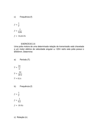 c) Frequência (f)
𝑓 =
1
𝑇
𝑓 =
1
0,06
𝑓 = 16,66 𝐻𝑧
EXERCÍCIO 2.5
Uma polia motora de uma determinada relação de transmissão está chavetada
a um motor elétrico de velocidade angular ω =20π rad/s esta polia possui o
Ø300mm. Determine:
a) Período (T)
𝑇 =
2𝜋
𝜔
𝑇 =
2𝜋
20 𝜋
𝑇 = 0,1𝑠
b) Frequência (f)
𝑓 =
1
𝑇
𝑓 =
1
0,1
𝑓 = 10 𝐻𝑧
c) Rotação (n)
 