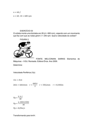 𝑛 = 60. 𝑓
𝑛 = 60 . 10 = 600 𝑟𝑝𝑚
EXERCÍCIO 03
O ciclista monta uma bicicleta aro 26 (d = 660 mm), viajando com um movimento
que faz com que as rodas girem n = 240 rpm. Qual a velocidade do ciclista?
FIGURA 5
FONTE: MELCONIAN. SARKIS: Elementos de
Máquinas – 9 Ed. Revisada. Editora Érica. Ano 2009.
Determine:
Velocidade Periférica (𝒱p)
1𝐼𝑛 = 25,4
26𝐼𝑛 = 660,4𝑚𝑚 𝑟 =
660,4
2
𝑟 = 330,2𝑚𝑚 𝑟 = 0,3302𝑚
𝒱p =
𝜋. 𝑛. 𝑟
30
𝒱p =
𝜋. 240.0,3302
30
𝒱p = 8,29𝑚/𝑠
Transformando para km/h:
 