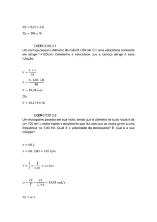 𝒱p = 8,29 𝑥 3,6
𝒱p = 30𝑘𝑚/ℎ
EXERCÍCIO 3.1
Um carroça possui o diâmetro da roda Ø = 80 cm. Em uma velocidade constante
ele atinge n=120rpm. Determine a velocidade que a carroça atinge à essa
rotação.
𝑉 =
𝜋. 𝑛. 𝑟
30
𝑉 =
𝜋 . 120 . 0,8
30
𝑉 = 10,04 𝑚/𝑠
Ou
𝑉 = 36,17 𝑘𝑚/ℎ
EXERCÍCIO 3.2
Um motoqueiro passeia em sua moto, sendo que o diâmetro de suas rodas é de
(d= 720 mm), neste trajeto o movimento que faz com que as rodas girem a uma
frequência de 6,83 Hz. Qual é a velocidade do motoqueiro? E qual é a sua
rotação?
𝑛 = 60. 𝑓
𝑛 = 60 . 6,83 = 410 𝑟𝑝𝑚
𝑇 =
1
𝑓
=
1
6,83
= 0,146𝑠
𝜔 =
2𝜋
𝑇
=
2𝜋
0,146
= 43,03 𝑟𝑎𝑑/𝑠
𝑉𝑝 = 𝑤. 𝑟
 