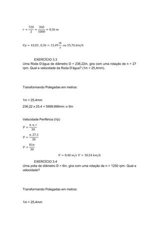 𝑟 =
720
2
=
360
1000
= 0,36 𝑚
𝑉𝑝 = 43,03 . 0,36 = 15,49
𝑚
𝑠
𝑜𝑢 55,76 𝑘𝑚/ℎ
EXERCÍCIO 3.3
Uma Roda D’água de diâmetro D = 236,22in, gira com uma rotação de n = 27
rpm. Qual a velocidade da Roda D’água? (1in = 25,4mm).
Transformando Polegadas em metros:
1in = 25,4mm
236,22 x 25,4 = 5999,999mm ≅ 6m
Velocidade Periférica (𝒱p)
𝒱 =
𝜋. 𝑛. 𝑟
30
𝒱 =
𝜋. 27.3
30
𝒱 =
81𝜋
30
𝒱 = 8,48 𝑚/𝑠 𝒱 = 30,54 𝑘𝑚/ℎ
EXERCÍCIO 3.4
Uma polia de diâmetro D = 6in, gira com uma rotação de n = 1250 rpm. Qual a
velocidade?
Transformando Polegadas em metros:
1in = 25,4mm
 