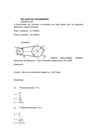 RELAÇÃO DE TRANSMISSÃO
EXECÍCIO 04
A transmissão por correias é composta por duas polias com os seguintes
diâmetros, respectivamente:
Polia 1 (motora) – d1=100mm
Polia 2 (movida) – d2=180mm
FIGURA 6
FONTE: MELCONIAN. SARKIS:
Elementos de Máquinas – 9 Ed. Revisada. Editora Érica. Ano 2009.
Determine:
A polia 1 atua com velocidade angular ω1 = 39π rad/s.
Determinar:
a) Período da polia 1 (T1)
𝑇1 =
2𝜋
𝜔
𝑇1 =
2𝜋
39𝜋
𝑇1 = 0,051𝑠
b) Frequência da polia 1 (f1)
𝑓1 =
1
𝑇1
𝑓1 =
1
0,051
𝑓1 = 19,5 𝐻𝑧
 