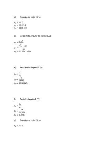 c) Rotação da polia 1 (n1)
𝑛1 = 60. 𝑓1
𝑛1 = 60 . 19,5
𝑛1 = 1170 𝑟𝑝𝑚
d) Velocidade Angular da polia 2 (ω2)
𝜔2 =
𝜔1 𝑑1
𝑑2
𝜔2 =
39𝜋 . 100
180
𝜔2 = 21,67𝜋 𝑟𝑎𝑑/𝑠
e) Frequência da polia 2 (f2)
𝑓2 =
1
𝑇2
𝑓2 =
1
0,092
𝑓2 ≅ 10,835 𝐻𝑧
f) Período da polia 2 (T2)
𝑇2 =
2𝜋
𝜔2
𝑇2 =
2𝜋
21,67𝜋
𝑇2 ≅ 0,092 𝑠
g) Rotação da polia 2 (n2)
𝑛2 = 60. 𝑓2
 
