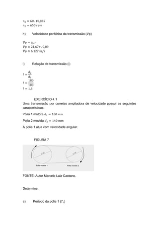 𝑛2 = 60 . 10,835
𝑛2 = 650 𝑟𝑝𝑚
h) Velocidade periférica da transmissão (𝒱p)
𝒱𝑝 = 𝜔. 𝑟
𝒱𝑝 ≅ 21,67𝜋 . 0,09
𝒱𝑝 ≅ 6,127 𝑚/𝑠
i) Relação de transmissão (i)
𝐼 =
𝑑2
𝑑1
𝐼 =
180
100
𝐼 = 1,8
EXERCÍCIO 4.1
Uma transmissão por correias ampliadora de velocidade possui as seguintes
características:
Polia 1 motora 𝑑1 = 160 𝑚𝑚
Polia 2 movida 𝑑2 = 140 𝑚𝑚
A polia 1 atua com velocidade angular.
FIGURA 7
FONTE: Autor Marcelo Luiz Caetano.
Determine:
a) Período da polia 1 (𝑇1)
 