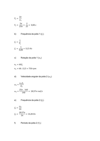 𝑇1 =
2𝜋
𝜔1
𝑇1 =
2𝜋
25𝜋
=
2
25
= 0,08 𝑠
b) Frequência da polia 1 (𝑓1)
𝑓1 =
1
𝑇1
𝑓1 =
1
0,08
= 12,5 𝐻𝑧
c) Rotação da polia 1 (𝑛1)
𝑛1 = 60𝑓1
𝑛1 = 60 . 12,5 = 750 𝑟𝑝𝑚
d) Velocidade angular da polia 2 (𝜔2)
𝜔2 =
𝜔1 𝑑1
𝑑2
𝜔2 =
25𝜋 . 160
140
= 28,57𝜋 𝑟𝑎𝑑/𝑠
e) Frequência da polia 2 (𝑓2)
𝑓2 =
𝜔2
2𝜋
𝑓2 =
28,57𝜋
2𝜋
= 14,28 𝐻𝑧
f) Período da polia 2 (𝑇2)
 