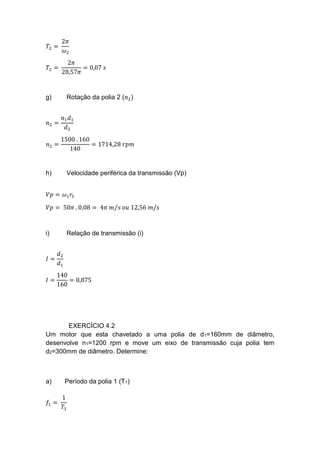 𝑇2 =
2𝜋
𝜔2
𝑇2 =
2𝜋
28,57𝜋
= 0,07 𝑠
g) Rotação da polia 2 (𝑛2)
𝑛2 =
𝑛1 𝑑1
𝑑2
𝑛2 =
1500 . 160
140
= 1714,28 𝑟𝑝𝑚
h) Velocidade periférica da transmissão (Vp)
𝑉𝑝 = 𝜔1 𝑟1
𝑉𝑝 = 50𝜋 . 0,08 = 4𝜋 𝑚 𝑠⁄ 𝑜𝑢 12,56 𝑚/𝑠
i) Relação de transmissão (i)
𝐼 =
𝑑2
𝑑1
𝐼 =
140
160
= 0,875
EXERCÍCIO 4.2
Um motor que esta chavetado a uma polia de d1=160mm de diâmetro,
desenvolve n1=1200 rpm e move um eixo de transmissão cuja polia tem
d2=300mm de diâmetro. Determine:
a) Período da polia 1 (T1)
𝑓1 =
1
𝑇1
 