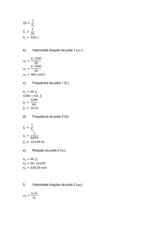 20 =
1
𝑇1
𝑇1 =
1
20
𝑇1 = 0.05 𝑠
b) Velocidade Angular da polia 1 (ω 1)
𝜔1 =
𝜋. 1200
30
𝜔1 =
𝜋. 1200
30
𝜔1 = 40𝜋 𝑟𝑎𝑑/𝑠
c) Frequência da polia 1 (f1)
𝑛1 = 60. 𝑓1
1200 = 60 . 𝑓1
𝑓1 =
1200
60
𝑓1 = 20 𝐻𝑧
d) Frequência da polia 2 (f2)
𝑓2 =
1
𝑇2
𝑓2 =
1
0,094
𝑓2 ≅ 10,638 𝐻𝑧
e) Rotação da polia 2 (n2)
𝑛2 = 60. 𝑓2
𝑛2 = 60 . 10,638
𝑛2 = 638.28 𝑟𝑝𝑚
f) Velocidade Angular da polia 2 (ω2)
𝜔2 =
𝜔1 𝑑1
𝑑2
 