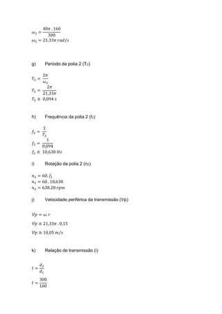 𝜔2 =
40𝜋 . 160
300
𝜔2 = 21.33𝜋 𝑟𝑎𝑑/𝑠
g) Período da polia 2 (T2)
𝑇2 =
2𝜋
𝜔2
𝑇2 =
2𝜋
21,33𝜋
𝑇2 ≅ 0,094 𝑠
h) Frequência da polia 2 (f2)
𝑓2 =
1
𝑇2
𝑓2 =
1
0,094
𝑓2 ≅ 10,638 𝐻𝑧
i) Rotação da polia 2 (n2)
𝑛2 = 60. 𝑓2
𝑛2 = 60 . 10,638
𝑛2 = 638.28 𝑟𝑝𝑚
j) Velocidade periférica da transmissão (𝒱p)
𝒱𝑝 = 𝜔. 𝑟
𝒱𝑝 ≅ 21,33𝜋 . 0,15
𝒱𝑝 ≅ 10,05 𝑚/𝑠
k) Relação de transmissão (i)
𝐼 =
𝑑2
𝑑1
𝐼 =
300
160
 