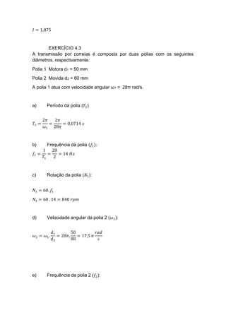 𝐼 = 1,875
EXERCÍCIO 4.3
A transmissão por correias é composta por duas polias com os seguintes
diâmetros, respectivamente:
Polia 1 Motora d1 = 50 mm
Polia 2 Movida d2 = 80 mm
A polia 1 atua com velocidade angular ω1 = 28π rad/s.
a) Período da polia (𝑇1)
𝑇1 =
2𝜋
𝜔1
=
2𝜋
28𝜋
= 0,0714 𝑠
b) Frequência da polia (𝑓1):
𝑓1 =
1
𝑇1
=
28
2
= 14 𝐻𝑧
c) Rotação da polia (𝑁1):
𝑁1 = 60. 𝑓1
𝑁1 = 60 . 14 = 840 𝑟𝑝𝑚
d) Velocidade angular da polia 2 (𝜔2):
𝜔2 = 𝜔1.
𝑑1
𝑑2
= 28𝜋.
50
80
= 17,5 𝜋
𝑟𝑎𝑑
𝑠
e) Frequência da polia 2 (𝑓2):
 