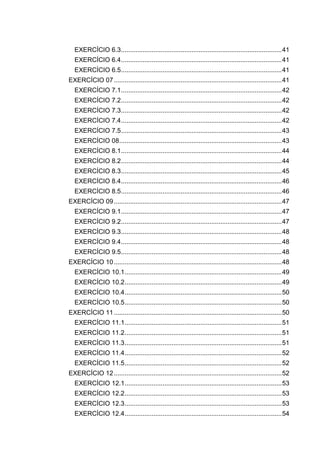 EXERCÍCIO 6.3.........................................................................................41
EXERCÍCIO 6.4.........................................................................................41
EXERCÍCIO 6.5.........................................................................................41
EXERCÍCIO 07.............................................................................................41
EXERCÍCIO 7.1.........................................................................................42
EXERCÍCIO 7.2.........................................................................................42
EXERCÍCIO 7.3.........................................................................................42
EXERCÍCIO 7.4.........................................................................................42
EXERCÍCIO 7.5.........................................................................................43
EXERCÍCIO 08..........................................................................................43
EXERCÍCIO 8.1.........................................................................................44
EXERCÍCIO 8.2.........................................................................................44
EXERCÍCIO 8.3.........................................................................................45
EXERCÍCIO 8.4.........................................................................................46
EXERCÍCIO 8.5.........................................................................................46
EXERCÍCIO 09.............................................................................................47
EXERCÍCIO 9.1.........................................................................................47
EXERCÍCIO 9.2.........................................................................................47
EXERCÍCIO 9.3.........................................................................................48
EXERCÍCIO 9.4.........................................................................................48
EXERCÍCIO 9.5.........................................................................................48
EXERCÍCIO 10.............................................................................................48
EXERCÍCIO 10.1.......................................................................................49
EXERCÍCIO 10.2.......................................................................................49
EXERCÍCIO 10.4.......................................................................................50
EXERCÍCIO 10.5.......................................................................................50
EXERCÍCIO 11.............................................................................................50
EXERCÍCIO 11.1.......................................................................................51
EXERCÍCIO 11.2.......................................................................................51
EXERCÍCIO 11.3.......................................................................................51
EXERCÍCIO 11.4.......................................................................................52
EXERCÍCIO 11.5.......................................................................................52
EXERCÍCIO 12.............................................................................................52
EXERCÍCIO 12.1.......................................................................................53
EXERCÍCIO 12.2.......................................................................................53
EXERCÍCIO 12.3.......................................................................................53
EXERCÍCIO 12.4.......................................................................................54
 