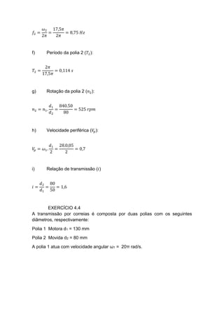 𝑓2 =
𝜔2
2𝜋
=
17,5𝜋
2𝜋
= 8,75 𝐻𝑧
f) Período da polia 2 (𝑇2):
𝑇2 =
2𝜋
17,5𝜋
= 0,114 𝑠
g) Rotação da polia 2 (𝑛2):
𝑛2 = 𝑛1.
𝑑1
𝑑2
=
840.50
80
= 525 𝑟𝑝𝑚
h) Velocidade periférica (𝑉𝑝):
𝑉𝑝 = 𝜔1.
𝑑1
2
=
28.0,05
2
= 0,7
i) Relação de transmissão (𝑖)
𝑖 =
𝑑2
𝑑1
=
80
50
= 1,6
EXERCÍCIO 4.4
A transmissão por correias é composta por duas polias com os seguintes
diâmetros, respectivamente:
Polia 1 Motora d1 = 130 mm
Polia 2 Movida d2 = 80 mm
A polia 1 atua com velocidade angular ω1 = 20π rad/s.
 