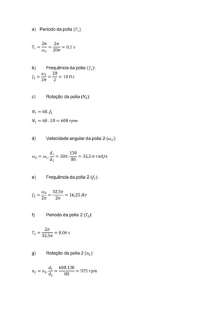 a) Período da polia (𝑇1)
𝑇1 =
2𝜋
𝜔1
=
2𝜋
20𝜋
= 0,1 𝑠
b) Frequência da polia (𝑓1):
𝑓1 =
𝜔1
2𝜋
=
20
2
= 10 𝐻𝑧
c) Rotação da polia (𝑁1):
𝑁1 = 60. 𝑓1
𝑁1 = 60 . 10 = 600 𝑟𝑝𝑚
d) Velocidade angular da polia 2 (𝜔2):
𝜔2 = 𝜔1.
𝑑1
𝑑2
= 20𝜋.
130
80
= 32,5 𝜋 𝑟𝑎𝑑/𝑠
e) Frequência da polia 2 (𝑓2):
𝑓2 =
𝜔2
2𝜋
=
32,5𝜋
2𝜋
= 16,25 𝐻𝑧
f) Período da polia 2 (𝑇2):
𝑇2 =
2𝜋
32,5𝜋
= 0,06 𝑠
g) Rotação da polia 2 (𝑛2):
𝑛2 = 𝑛1.
𝑑1
𝑑2
=
600.130
80
= 975 𝑟𝑝𝑚
 