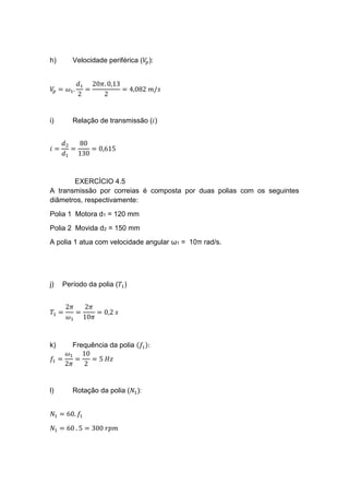 h) Velocidade periférica (𝑉𝑝):
𝑉𝑝 = 𝜔1.
𝑑1
2
=
20𝜋. 0,13
2
= 4,082 𝑚/𝑠
i) Relação de transmissão (𝑖)
𝑖 =
𝑑2
𝑑1
=
80
130
= 0,615
EXERCÍCIO 4.5
A transmissão por correias é composta por duas polias com os seguintes
diâmetros, respectivamente:
Polia 1 Motora d1 = 120 mm
Polia 2 Movida d2 = 150 mm
A polia 1 atua com velocidade angular ω1 = 10π rad/s.
j) Período da polia (𝑇1)
𝑇1 =
2𝜋
𝜔1
=
2𝜋
10𝜋
= 0,2 𝑠
k) Frequência da polia (𝑓1):
𝑓1 =
𝜔1
2𝜋
=
10
2
= 5 𝐻𝑧
l) Rotação da polia (𝑁1):
𝑁1 = 60. 𝑓1
𝑁1 = 60 . 5 = 300 𝑟𝑝𝑚
 