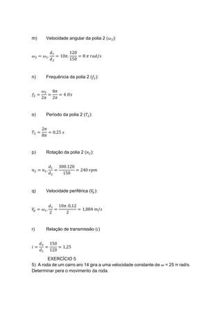 m) Velocidade angular da polia 2 (𝜔2):
𝜔2 = 𝜔1.
𝑑1
𝑑2
= 10𝜋.
120
150
= 8 𝜋 𝑟𝑎𝑑/𝑠
n) Frequência da polia 2 (𝑓2):
𝑓2 =
𝜔2
2𝜋
=
8𝜋
2𝜋
= 4 𝐻𝑧
o) Período da polia 2 (𝑇2):
𝑇2 =
2𝜋
8𝜋
= 0,25 𝑠
p) Rotação da polia 2 (𝑛2):
𝑛2 = 𝑛1.
𝑑1
𝑑2
=
300.120
150
= 240 𝑟𝑝𝑚
q) Velocidade periférica (𝑉𝑝):
𝑉𝑝 = 𝜔1.
𝑑1
2
=
10𝜋. 0,12
2
= 1,884 𝑚/𝑠
r) Relação de transmissão (𝑖)
𝑖 =
𝑑2
𝑑1
=
150
120
= 1,25
EXERCÍCIO 5
5) A roda de um carro aro 14 gira a uma velocidade constante de 𝜔 = 25 π rad/s.
Determinar pera o movimento da roda.
 