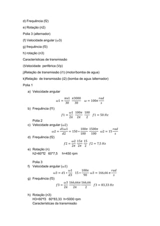 d) Frequência (f2)
e) Rotação (n2)
Polia 3 (alternador)
(f) Velocidade angular (𝜔3)
g) frequência (f3)
h) rotação (n3)
Características de transmissão
i)Velocidade periférica (Vp)
j)Relação de transmissão (i1) (motor/bomba de agua)
k)Relação de transmissão (i2) (bomba de agua /alternador)
Polia 1
a) Velocidade angular
𝜔1 =
𝜋𝑛1
30
𝜋3000
30
𝜔 = 100𝜋
𝑟𝑎𝑑
𝑠
b) Frequência (f1)
𝑓1 =
𝜔1
2𝜋
100𝜋
2𝜋
100
2
𝑓1 = 50 𝐻𝑧
Polia 2
c) Velocidade angular (𝜔2)
𝜔2 =
𝑑1𝜔1
𝑑2
= 150 ∗
100𝜋
100
1500𝜋
100
𝜔2 = 15
𝑟𝑎𝑑
𝑠
d) Frequência (f2)
𝑓2 =
𝜔2
2𝜋
15𝜋
2𝜋
15
2
𝑓2 = 7,5 𝐻𝑧
e) Rotação (n)
h2=60*f2 60*7,5 h=450 rpm
Polia 3
f) Velocidade angular (𝜔3)
𝜔3 = 𝑑1 ∗
𝜔1
𝑑3
15 ∗
100𝜋
90
𝜔3 = 166,66 𝜋
𝑟𝑎𝑑
𝑠
g) Frequência (f3)
𝑓3 =
𝜔3
2𝜋
166,66𝜋
2𝜋
166,66
2
𝑓3 = 83,33 𝐻𝑧
h) Rotação (n3)
H3=60*f3 60*83,33 h=5000 rpm
Características da transmissão
 
