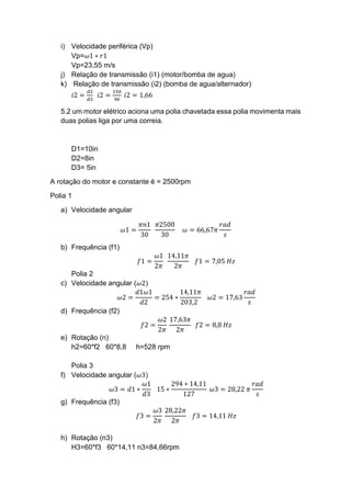i) Velocidade periférica (Vp)
Vp=𝜔1 ∗ 𝑟1
Vp=23,55 m/s
j) Relação de transmissão (i1) (motor/bomba de agua)
k) Relação de transmissão (i2) (bomba de agua/alternador)
𝑖2 =
𝑑2
𝑑3
𝑖2 =
150
90
𝑖2 = 1,66
5.2 um motor elétrico aciona uma polia chavetada essa polia movimenta mais
duas polias liga por uma correia.
D1=10in
D2=8in
D3= 5in
A rotação do motor e constante é = 2500rpm
Polia 1
a) Velocidade angular
𝜔1 =
𝜋𝑛1
30
𝜋2500
30
𝜔 = 66,67𝜋
𝑟𝑎𝑑
𝑠
b) Frequência (f1)
𝑓1 =
𝜔1
2𝜋
14,11𝜋
2𝜋
𝑓1 = 7,05 𝐻𝑧
Polia 2
c) Velocidade angular (𝜔2)
𝜔2 =
𝑑1𝜔1
𝑑2
= 254 ∗
14,11𝜋
203,2
𝜔2 = 17,63
𝑟𝑎𝑑
𝑠
d) Frequência (f2)
𝑓2 =
𝜔2
2𝜋
17,63𝜋
2𝜋
𝑓2 = 8,8 𝐻𝑧
e) Rotação (n)
h2=60*f2 60*8,8 h=528 rpm
Polia 3
f) Velocidade angular (𝜔3)
𝜔3 = 𝑑1 ∗
𝜔1
𝑑3
15 ∗
294 ∗ 14,11
127
𝜔3 = 28,22 𝜋
𝑟𝑎𝑑
𝑠
g) Frequência (f3)
𝑓3 =
𝜔3
2𝜋
28,22𝜋
2𝜋
𝑓3 = 14,11 𝐻𝑧
h) Rotação (n3)
H3=60*f3 60*14,11 n3=84,66rpm
 