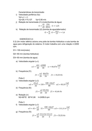 Características da transmissão
i) Velocidade periférica (Vp)
Vp=𝜔1 ∗ 𝑟1
Vp=28,11*0,127 Vp=3,56 m/s
j) Relação de transmissão (i1) (motor/bomba de água)
𝑖1 =
𝑑1
𝑑2
254
203,2
𝑖1 = 1,25
k) Relação de transmissão (i2) (bomba de agua/alternador)
𝑖2 =
𝑑2
𝑑3
𝑖2 =
203,2
127
𝑖 = 1,6
EXERCÍCIO 5.3
5.3) Um motor elétrico aciona uma polia da bomba hidráulica e outa bomba de
agua para refrigeração do sistema. O motor trabalha com uma rotação n=2000
rpm.
D1= 100 mm(motor)
D2= 80 mm (bomba hidráulica)
D3= 60 mm (bomba de agua)
a) Velocidade angular (𝜔1)
𝜔1 =
𝜋ℎ1
30
𝜋2000
30
𝜔 = 66,67𝜋
𝑟𝑎𝑑
𝑠
b) Frequência (f1)
𝑓1 =
𝜔1
2𝜋
66,67𝜋
2𝜋
𝑓1 = 33,33 𝐻𝑧
Polia 2
c) Velocidade angular (𝜔2)
𝜔2 =
𝑑1𝜔1
𝑑2
= 150 ∗
100 ∗ 66,67
80
𝜔2 = 83,33
𝑟𝑎𝑑
𝑠
d) Frequência (f2)
𝑓2 =
𝜔2
2𝜋
83,33𝜋
2𝜋
𝑓2 = 41,66 𝐻𝑧
e) Rotação (n)
N2=60*f2 60*41,66 h=2499,6 rpm
Polia 3
f) Velocidade angular (𝜔3)
𝜔3 = 𝑑1 ∗
𝜔1
𝑑3
15 ∗
100 ∗ 66,67
60
𝜔3 = 111,11 𝜋
𝑟𝑎𝑑
𝑠
g) Frequência (f3)
𝑓3 =
𝜔3
2𝜋
111,11𝜋
2𝜋
111,11
2
𝑓3 = 55,55 𝐻𝑧
 