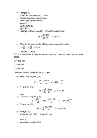 h) Rotação (n3)
H3=60*f3 60*55,55 h=3333 rpm
Características da transmissão
i) Velocidade periférica (Vp)
Vp=𝜔1 ∗ 𝑟1
Vp=66,67*0,05
Vp=3,33
j) Relação de transmissão (i1) (motor/bomba de agua)
𝑖1 =
𝑑1
𝑑2
100
80
𝑖1 = 1,25
k) Relação de transmissão (i2) (bomba de agua/alternador)
𝑖 =
𝑑2
𝑑3
𝑖2 =
80
60
𝑖 = 1,33
EXERCÍCIO 5.4
5.4) A transmissão por correia de um motor a combustão com os seguintes
dados.
D1= 100 mm
D2= 45 mm
D3= 55 mm
Com uma rotação constante de 3000 rpm
a) Velocidade angular (𝜔1)
𝜔1 =
𝜋ℎ1
30
𝜋3000
30
𝜔 = 100𝜋
𝑟𝑎𝑑
𝑠
b) Frequência (f1)
𝑓1 =
𝜔1
2𝜋
100𝜋
2𝜋
𝑓1 = 50 𝐻𝑧
Polia 2
c) Velocidade angular (𝜔2)
𝜔2 =
𝑑1𝜔1
𝑑2
= 150 ∗
100 ∗ 100
65
𝜔2 = 153,84
𝑟𝑎𝑑
𝑠
d) Frequência (f2)
𝑓2 =
𝜔2
2𝜋
153,84𝜋
2𝜋
𝑓2 = 76,92 𝐻𝑧
e) Rotação (n)
N2=60*f2 60*76,92 h=4615,2 rpm
Polia 3
f) Velocidade angular (𝜔3)
 