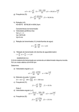 𝜔3 = 𝑑1 ∗
𝜔1
𝑑3
15 ∗
100 ∗ 100
55
𝜔3 = 181,81 𝜋
𝑟𝑎𝑑
𝑠
g) Frequência (f3)
𝑓3 =
𝜔3
2𝜋
181,81𝜋
2𝜋
𝑓3 = 90,90 𝐻𝑧
h) Rotação (n3)
H3=60*f3 60*90,90 h=5454,3rpm
Características da transmissão
i) Velocidade periférica (Vp)
Vp=𝜔1 ∗ 𝑟1
Vp=100*0,05
Vp=5 m/s
j) Relação de transmissão (i1) (motor/bomba de agua)
𝑖1 =
𝑑1
𝑑2
100
65
𝑖1 = 1,53
k) Relação de transmissão (i2) (bomba de agua/alternador)
𝑖 =
𝑑2
𝑑3
𝑖2 =
65
55
𝑖 = 1,18
EXERCÍCIO 5.5
5.5) Um sistema de transmissão por correia de um determinada máquina movida.
Por um motor elétrico d3=8100 rpm
Determine:
a) Velocidade angular (𝜔1)
𝜔1 =
𝜋ℎ1
30
𝜋2700
30
𝜔 = 90𝜋
𝑟𝑎𝑑
𝑠
b) Diâmetro da polia 1 (motor)
𝑑1 = 𝑑2 ∗
𝑛2
𝑛1
100 ∗
8100
2700
𝑑1 = 300 𝑚𝑚
c) Frequência (f1)
𝑓1 =
𝜔1
2𝜋
90𝜋
2𝜋
𝑓1 = 45 𝐻𝑧
Polia 2
d) Velocidade angular (𝜔2)
𝜔2 =
𝑑1𝜔1
𝑑2
=
300 ∗ 90
100
𝜔2 = 270
𝑟𝑎𝑑
𝑠
e) Frequência (f2)
𝑓2 =
𝜔2
2𝜋
270𝜋
2𝜋
𝑓2 = 135 𝐻𝑧
 