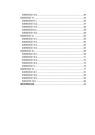 EXERCÍCIO 12.5.......................................................................................54
EXERCÍCIO 13.............................................................................................54
EXERCÍCIO13.1........................................................................................56
EXERCÍCIO 13.2.......................................................................................57
EXERCÍCIO 13.3.......................................................................................58
EXERCÍCIO13.4........................................................................................59
EXERCÍCIO 13.5.......................................................................................60
EXERCÍCIO 14.............................................................................................62
EXERCÍCIO 14.1.......................................................................................63
EXERCÍCIO 14.2.......................................................................................64
EXERCÍCIO 14.3.......................................................................................65
EXERCÍCIO 14.4.......................................................................................67
EXERCÍCIO 16.............................................................................................68
EXERCÍCIO 16.1.......................................................................................69
EXERCÍCIO 16.2.......................................................................................71
EXERCÍCIO 16.3.......................................................................................72
EXERCÍCIO 16.4.......................................................................................74
EXERCÍCIO 17..........................................................................................76
EXERCÍCIO 18.............................................................................................77
EXERCÍCIO 18.1.......................................................................................81
EXERCÍCIO 18.2.......................................................................................82
EXERCÍCIO 18.3.......................................................................................83
EXECÍCIO 18.4 .........................................................................................84
REFERÊNCIAS............................................................................................85
 
