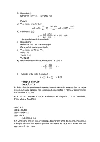 f) Rotação (n)
N2=60*f2 60**135 n2=8100 rpm
Polia 3
g) Velocidade angular (𝜔3)
𝜔3 = 𝑑1 ∗
𝜔1
𝑑3
15 ∗
300 ∗ 90
80
𝜔3 = 337,5 𝜋
𝑟𝑎𝑑
𝑠
h) Frequência (f3)
𝑓3 =
𝜔3
2𝜋
337,5𝜋
2𝜋
𝑓3 = 163,75 𝐻𝑧
Características de transmissão
i) Rotação (n3)
H3=60*f3 60*193,75 h=9825 rpm
Características da transmissão
j) Velocidade periférica (Vp)
Vp=𝜔1 ∗ 𝑟1
Vp=90*0,15
Vp=42,41
k) Relação de transmissão entre polia 1 e polia 2
𝑖1 =
𝑑1
𝑑2
300
100
𝑖1 = 3
l) Relação entre polia 2 e polia 3
𝑖 =
𝑑2
𝑑3
𝑖2 =
100
80
𝑖 = 1,25
TORÇÃO SIMPLES
EXERCÍCIO 06
6- Determinar torque de aperto na chave que movimenta as castanhas da placa
do torno. A carga aplicada nas extremidades da haste é F = 80N. O comprimento
da haste é L = 200mm.
FONTE: MELCONIAN. SARKIS: Elementos de Máquinas – 9 Ed. Revisada.
Editora Érica. Ano 2009.
𝑀𝑇=2.𝐹.𝑆
𝑀𝑇=2𝑥80𝑥100
𝑀𝑇=16000𝑁.𝑚𝑚
𝑀𝑇=16𝑁.𝑚
EXERCÍCIO 6.1
6.1-Uma barra em um plano vertical pode girar em torno do mesmo. Determine
o torque em que está sendo aplicada uma força de 140N se a barra tem um
comprimento de 1 metro:
 