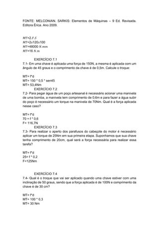 FONTE: MELCONIAN. SARKIS: Elementos de Máquinas – 9 Ed. Revisada.
Editora Érica. Ano 2009.
𝑀𝑇=2.𝐹.𝑆
𝑀𝑇=2𝑥120𝑥100
𝑀𝑇=48000 𝑁.𝑚𝑚
𝑀𝑇=16 𝑁.𝑚
EXERCÍCIO 7.1
7.1- Em uma chave é aplicada uma força de 150N, a mesma é aplicada com um
ângulo de 45 graus e o comprimento da chave é de 0,5m. Calcule o troque:
MT= f*d
MT= 150 * 0,5 * sen45
MT= 53,4Nm
EXERCÍCIO 7.2
7.2- Para pegar água de um poço artesanal é necessário acionar uma manivela
de uma bomba, a manivela tem comprimento de 0,6m e para fazer a água subir
do poço é necessário um torque na manivela de 70Nm. Qual é a força aplicada
nesse caso?
MT= f*d
70 = f * 0,6
F= 116,7N
EXERCÍCIO 7.3
7.3- Para realizar o aperto dos parafusos do cabeçote do motor é necessário
aplicar um torque de 25Nm em sua primeira etapa. Suponhamos que sua chave
tenha comprimento de 20cm, qual será a força necessária para realizar essa
tarefa?
MT= f*d
25= f * 0,2
F=125Nm
EXERCÍCIO 7.4
7.4- Qual é o troque que vai ser aplicado quando uma chave estiver com uma
inclinação de 50 graus, sendo que a força aplicada é de 100N e comprimento da
chave é de 30 cm?
MT= f*d
MT= 100 * 0,3
MT= 30 Nm
 