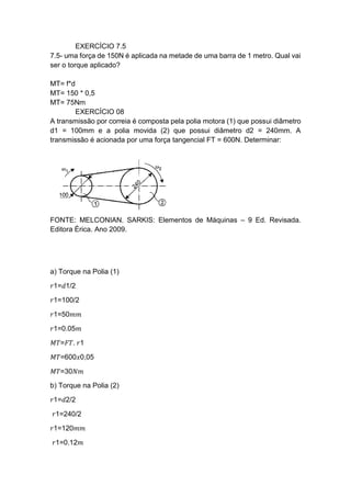 EXERCÍCIO 7.5
7.5- uma força de 150N é aplicada na metade de uma barra de 1 metro. Qual vai
ser o torque aplicado?
MT= f*d
MT= 150 * 0,5
MT= 75Nm
EXERCÍCIO 08
A transmissão por correia é composta pela polia motora (1) que possui diâmetro
d1 = 100mm e a polia movida (2) que possui diâmetro d2 = 240mm. A
transmissão é acionada por uma força tangencial FT = 600N. Determinar:
FONTE: MELCONIAN. SARKIS: Elementos de Máquinas – 9 Ed. Revisada.
Editora Érica. Ano 2009.
a) Torque na Polia (1)
𝑟1=𝑑1/2
𝑟1=100/2
𝑟1=50𝑚𝑚
𝑟1=0.05𝑚
𝑀𝑇=𝐹𝑇. 𝑟1
𝑀𝑇=600𝑥0,05
𝑀𝑇=30𝑁𝑚
b) Torque na Polia (2)
𝑟1=𝑑2/2
𝑟1=240/2
𝑟1=120𝑚𝑚
𝑟1=0.12𝑚
 