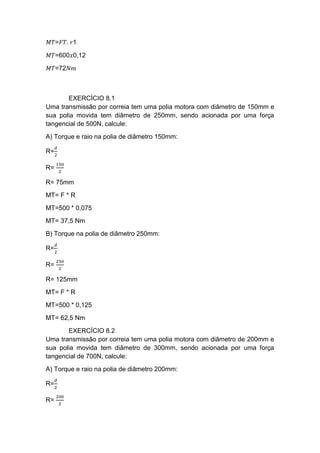 𝑀𝑇=𝐹𝑇. 𝑟1
𝑀𝑇=600𝑥0,12
𝑀𝑇=72𝑁𝑚
EXERCÍCIO 8.1
Uma transmissão por correia tem uma polia motora com diâmetro de 150mm e
sua polia movida tem diâmetro de 250mm, sendo acionada por uma força
tangencial de 500N, calcule:
A) Torque e raio na polia de diâmetro 150mm:
R=
𝑑
2
R=
150
2
R= 75mm
MT= F * R
MT=500 * 0,075
MT= 37,5 Nm
B) Torque na polia de diâmetro 250mm:
R=
𝑑
2
R=
250
2
R= 125mm
MT= F * R
MT=500 * 0,125
MT= 62,5 Nm
EXERCÍCIO 8.2
Uma transmissão por correia tem uma polia motora com diâmetro de 200mm e
sua polia movida tem diâmetro de 300mm, sendo acionada por uma força
tangencial de 700N, calcule:
A) Torque e raio na polia de diâmetro 200mm:
R=
𝑑
2
R=
200
2
 