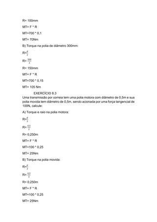 R= 100mm
MT= F * R
MT=700 * 0,1
MT= 70Nm
B) Torque na polia de diâmetro 300mm:
R=
𝑑
2
R=
300
2
R= 150mm
MT= F * R
MT=700 * 0,15
MT= 105 Nm
EXERCÍCIO 8.3
Uma transmissão por correia tem uma polia motora com diâmetro de 0,5m e sua
polia movida tem diâmetro de 0,5m, sendo acionada por uma força tangencial de
100N, calcule:
A) Torque e raio na polia motora:
R=
𝑑
2
R=
0,5
2
R= 0,250m
MT= F * R
MT=100 * 0,25
MT= 25Nm
B) Torque na polia movida:
R=
𝑑
2
R=
0,5
2
R= 0,250m
MT= F * R
MT=100 * 0,25
MT= 25Nm
 