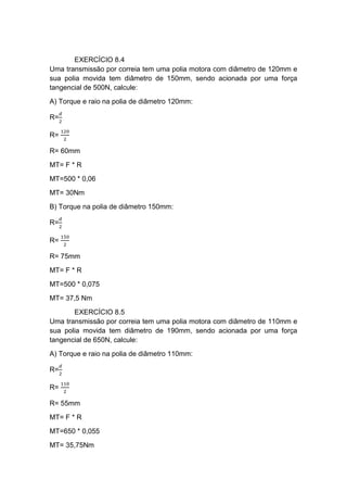 EXERCÍCIO 8.4
Uma transmissão por correia tem uma polia motora com diâmetro de 120mm e
sua polia movida tem diâmetro de 150mm, sendo acionada por uma força
tangencial de 500N, calcule:
A) Torque e raio na polia de diâmetro 120mm:
R=
𝑑
2
R=
120
2
R= 60mm
MT= F * R
MT=500 * 0,06
MT= 30Nm
B) Torque na polia de diâmetro 150mm:
R=
𝑑
2
R=
150
2
R= 75mm
MT= F * R
MT=500 * 0,075
MT= 37,5 Nm
EXERCÍCIO 8.5
Uma transmissão por correia tem uma polia motora com diâmetro de 110mm e
sua polia movida tem diâmetro de 190mm, sendo acionada por uma força
tangencial de 650N, calcule:
A) Torque e raio na polia de diâmetro 110mm:
R=
𝑑
2
R=
110
2
R= 55mm
MT= F * R
MT=650 * 0,055
MT= 35,75Nm
 