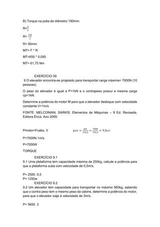 B) Torque na polia de diâmetro 190mm:
R=
𝑑
2
R=
190
2
R= 95mm
MT= F * R
MT=650 * 0,095
MT= 61,75 Nm
EXERCÍCIO 09
9 O elevador encontra-se projetado para transportar carga máxima= 7000N (10
pessoas).
O peso do elevador é igual a P=1kN e o contrapeso possui a mesma carga
cp=1kN.
Determine a potência do motor M para que o elevador desloque com velocidade
constante V=1m/s
FONTE: MELCONIAN. SARKIS: Elementos de Máquinas – 9 Ed. Revisada.
Editora Érica. Ano 2009.
Pmotor=Fcabo. V 𝑝𝑐𝑣 =
𝑝𝑤
735,5
=
7000
735,5
= 9,5𝑐𝑣
P=7000N.1m/s
P=7000W
TORQUE
EXERCÍCIO 9.1
9.1 Uma plataforma tem capacidade máxima de 250kg, calcule a potência para
que a plataforma suba com velocidade de 0,5m/s.
P= 2500. 0,5
P= 1250w
EXERCÍCIO 9.2
9.2 Um elevador tem capacidade para transportar no máximo 560kg, sabendo
que o contra peso tem o mesmo peso da cabine, determine a potência do motor,
para que o elevador viaje à velocidade de 3m/s.
P= 5600. 3
 