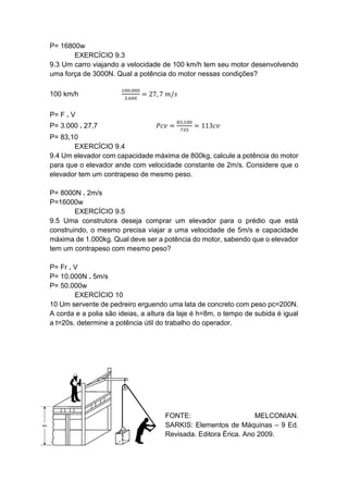 P= 16800w
EXERCÍCIO 9.3
9.3 Um carro viajando a velocidade de 100 km/h tem seu motor desenvolvendo
uma força de 3000N. Qual a potência do motor nessas condições?
100 km/h
100.000
3.600
= 27, 7 𝑚/𝑠
P= F . V
P= 3.000 . 27,7 𝑃𝑐𝑣 =
83,100
735
= 113𝑐𝑣
P= 83,10
EXERCÍCIO 9.4
9.4 Um elevador com capacidade máxima de 800kg, calcule a potência do motor
para que o elevador ande com velocidade constante de 2m/s. Considere que o
elevador tem um contrapeso de mesmo peso.
P= 8000N . 2m/s
P=16000w
EXERCÍCIO 9.5
9.5 Uma construtora deseja comprar um elevador para o prédio que está
construindo, o mesmo precisa viajar a uma velocidade de 5m/s e capacidade
máxima de 1.000kg. Qual deve ser a potência do motor, sabendo que o elevador
tem um contrapeso com mesmo peso?
P= Fr . V
P= 10.000N . 5m/s
P= 50.000w
EXERCÍCIO 10
10 Um servente de pedreiro erguendo uma lata de concreto com peso pc=200N.
A corda e a polia são ideias, a altura da laje é h=8m, o tempo de subida é igual
a t=20s. determine a potência útil do trabalho do operador.
FONTE: MELCONIAN.
SARKIS: Elementos de Máquinas – 9 Ed.
Revisada. Editora Érica. Ano 2009.
 