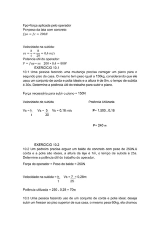 Fpo=força aplicada pelo operador
Pc=peso da lata com concreto
𝑓𝑝𝑜 = 𝑓𝑐 = 200𝑁
Velocidade na subida:
𝑣𝑠 =
ℎ
𝑡
=
8
20
= 0,4 𝑚/𝑠
Potencia útil do operador:
𝑃 = 𝑓𝑜𝑝 ∗ 𝑣𝑠 200 ∗ 0,4 = 80𝑊
EXERCÍCIO 10.1
10.1 Uma pessoa fazendo uma mudança precisa carregar um piano para o
segundo piso da casa. O mesmo tem peso igual a 150kg, considerando que ele
usou um conjunto de corda e polia ideais e a altura é de 5m, o tempo de subida
é 30s. Determine a potência útil do trabalho para subir o piano.
Força necessária para subir o piano = 150N
Velocidade de subida Potência Utilizada
Vs = h Vs = 5 Vs = 0,16 m/s P= 1.500 . 0,16
t 30
P= 240 w
EXERCÍCIO 10.2
10.2 Um pedreiro precisa erguer um balde de concreto com peso de 250N.A
corda e a polia são ideais, a altura da laje é 7m, o tempo de subida é 25s.
Determine a potência útil do trabalho do operador.
Força do operador = Peso do balde = 250N
Velocidade na subida = h Vs = 7 = 0,28m
t 25
Potência utilizada = 250 . 0,28 = 70w
10.3 Uma pessoa fazendo uso de um conjunto de corda e polia ideal, deseja
subir um freezer ao piso superior de sua casa, o mesmo pesa 60kg, ela chamou
 