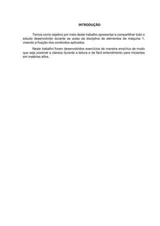 INTRODUÇÃO
Temos como objetivo por meio deste trabalho apresentar e compartilhar todo o
estudo desenvolvido durante as aulas da disciplina de elementos de máquina 1,
visando a fixação dos conteúdos aplicados.
Neste trabalho foram desenvolvidos exercícios de maneira empírica de modo
que seja possível a clareza durante a leitura e de fácil entendimento para iniciantes
em matérias afins.
 