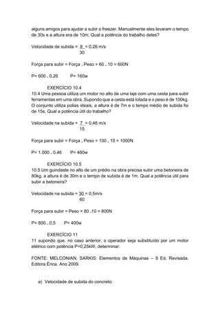 alguns amigos para ajudar a subir o freezer. Manualmente eles levaram o tempo
de 30s e a altura era de 10m; Qual a potência do trabalho deles?
Velocidade de subida = 8 = 0,26 m/s
30
Força para subir = Força . Peso = 60 . 10 = 600N
P= 600 . 0,26 P= 160w
EXERCÍCIO 10.4
10.4 Uma pessoa utiliza um motor no alto de uma laje com uma cesta para subir
ferramentas em uma obra. Supondo que a cesta está lotada e o peso é de 100kg.
O conjunto utiliza polias ideais, a altura é de 7m e o tempo médio de subida foi
de 15s. Qual a potência útil do trabalho?
Velocidade na subida = 7 = 0,46 m/s
15
Força para subir = Força . Peso = 100 . 10 = 1000N
P= 1.000 . 0,46 P= 460w
EXERCÍCIO 10.5
10.5 Um guindaste no alto de um prédio na obra precisa subir uma betoneira de
80kg, a altura é de 30m e o tempo de subida é de 1m. Qual a potência útil para
subir a betoneira?
Velocidade na subida = 30 = 0,5m/s
60
Força para subir = Peso = 80 .10 = 800N
P= 800 . 0,5 P= 400w
EXERCÍCIO 11
11 supondo que, no caso anterior, o operador seja substituído por um motor
elétrico com potência P=0,25kW, determinar:
FONTE: MELCONIAN. SARKIS: Elementos de Máquinas – 9 Ed. Revisada.
Editora Érica. Ano 2009.
a) Velocidade de subida do concreto:
 