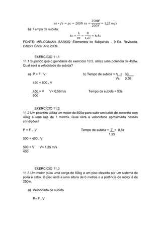 𝑣𝑠 ∗ 𝑓𝑠 = 𝑝𝑐 = 200𝑁 𝑣𝑠 =
250𝑊
200𝑁
= 1,25 𝑚/𝑠
b) Tempo de subida:
𝑡𝑠 =
ℎ
𝑣𝑠
=
8
1,27
= 6,4𝑠
FONTE: MELCONIAN. SARKIS: Elementos de Máquinas – 9 Ed. Revisada.
Editora Érica. Ano 2009.
EXERCÍCIO 11.1
11.1 Supondo que o guindaste do exercício 10.5, utilize uma potência de 450w.
Qual será a velocidade da subida?
a) P = F . V b) Tempo de subida = h = 30
Vs 0,56
450 = 800 . V
450 = V V= 0,56m/s Tempo de subida = 53s
800
EXERCÍCIO 11.2
11.2 Um pedreiro utiliza um motor de 500w para subir um balde de concreto com
40kg à uma laje de 7 metros. Qual será a velocidade aproximada nessas
condições?
P = F . V Tempo de subida = 7 = 0,8s
1,25
500 = 400 . V
500 = V V= 1,25 m/s
400
EXERCÍCIO 11.3
11.3 Um motor puxa uma carga de 60kg a um piso elevado por um sistema de
polia e cabo. O piso está a uma altura de 6 metros e a potência do motor é de
250w.
a) Velocidade de subida
P= F . V
 