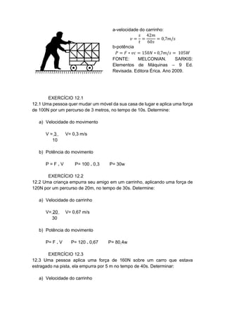 a-velocidade do carrinho:
𝑣 =
𝑠
𝑡
=
42𝑚
60𝑠
= 0,7𝑚/𝑠
b-potência
𝑃 = 𝐹 ∗ 𝑣𝑐 = 150𝑁 ∗ 0,7𝑚/𝑠 = 105𝑊
FONTE: MELCONIAN. SARKIS:
Elementos de Máquinas – 9 Ed.
Revisada. Editora Érica. Ano 2009.
EXERCÍCIO 12.1
12.1 Uma pessoa quer mudar um móvel da sua casa de lugar e aplica uma força
de 100N por um percurso de 3 metros, no tempo de 10s. Determine:
a) Velocidade do movimento
V = 3 V= 0,3 m/s
10
b) Potência do movimento
P = F . V P= 100 . 0,3 P= 30w
EXERCÍCIO 12.2
12.2 Uma criança empurra seu amigo em um carrinho, aplicando uma força de
120N por um percurso de 20m, no tempo de 30s. Determine:
a) Velocidade do carrinho
V= 20 V= 0,67 m/s
30
b) Potência do movimento
P= F . V P= 120 . 0,67 P= 80,4w
EXERCÍCIO 12.3
12.3 Uma pessoa aplica uma força de 160N sobre um carro que estava
estragado na pista, ela empurra por 5 m no tempo de 40s. Determinar:
a) Velocidade do carrinho
 
