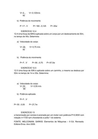 V= 5 V= 0,125m/s
40
b) Potência do movimento
P = F . V P= 160 . 0,125 P= 20w
EXERCÍCIO 12.4
12.4 Uma força de 80N é aplicada sobre um corpo por um deslocamento de 30m,
no tempo de 40s. Determine:
a) Velocidade do corpo
V= 30 V= 0,75 m/s
40
b) Potência do movimento
P= F . V P= 90 . 0,75 P= 67,5w
EXERCÍCIO 12.5
12.5 Uma força de 50N é aplicada sobre um carrinho, o mesmo se desloca por
50m no tempo de 1m e 30s. Determine:
a) Velocidade do corpo
V= 50 V= 0,55 m/s
90
b) Potência aplicada
P= F . V
P= 50 . 0,55 P= 27,7w
EXERCÍCIO 13
a transmissão por correia é acionada por um motor com potência P=5,5KW com
rotação n=1720 rpm chavetando a polia 1 do sistema.
FONTE: MELCONIAN. SARKIS: Elementos de Máquinas – 9 Ed. Revisada.
Editora Érica. Ano 2009.
 