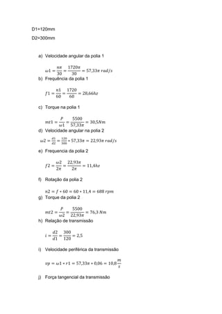 D1=120mm
D2=300mm
a) Velocidade angular da polia 1
𝜔1 =
𝑛𝜋
30
=
1720𝜋
30
= 57,33𝜋 𝑟𝑎𝑑/𝑠
b) Frequência da polia 1
𝑓1 =
𝑛1
60
=
1720
60
= 28,66ℎ𝑧
c) Torque na polia 1
𝑚𝑡1 =
𝑃
𝜔1
=
5500
57,33𝜋
= 30,5𝑁𝑚
d) Velocidade angular na polia 2
𝜔2 =
𝑑1
𝑑2
=
120
300
∗ 57,33𝜋 = 22,93𝜋 𝑟𝑎𝑑/𝑠
e) Frequencia da polia 2
𝑓2 =
𝜔2
2𝜋
=
22,93𝜋
2𝜋
= 11,4ℎ𝑧
f) Rotação da polia 2
𝑛2 = 𝑓 ∗ 60 = 60 ∗ 11,4 = 688 𝑟𝑝𝑚
g) Torque da polia 2
𝑚𝑡2 =
𝑃
𝜔2
=
5500
22,93𝜋
= 76,3 𝑁𝑚
h) Relação de transmissão
𝑖 =
𝑑2
𝑑1
=
300
120
= 2,5
i) Velocidade periférica da transmissão
𝑣𝑝 = 𝜔1 ∗ 𝑟1 = 57,33𝜋 ∗ 0,06 = 10,8
𝑚
𝑠
j) Força tangencial da transmissão
 