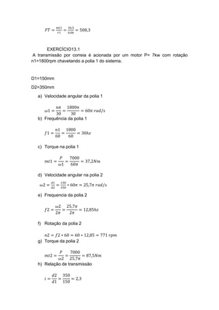 𝐹𝑇 =
𝑚𝑡1
𝑟1
=
30,5
0,06
= 508,3
EXERCÍCIO13.1
A transmissão por correia é acionada por um motor P= 7kw com rotação
n1=1800rpm chavetando a polia 1 do sistema.
D1=150mm
D2=350mm
a) Velocidade angular da polia 1
𝜔1 =
𝑛𝜋
30
=
1800𝜋
30
= 60𝜋 𝑟𝑎𝑑/𝑠
b) Frequência da polia 1
𝑓1 =
𝑛1
60
=
1800
60
= 30ℎ𝑧
c) Torque na polia 1
𝑚𝑡1 =
𝑃
𝜔1
=
7000
60𝜋
= 37,2𝑁𝑚
d) Velocidade angular na polia 2
𝜔2 =
𝑑1
𝑑2
=
150
350
∗ 60𝜋 = 25,7𝜋 𝑟𝑎𝑑/𝑠
e) Frequencia da polia 2
𝑓2 =
𝜔2
2𝜋
=
25,7𝜋
2𝜋
= 12,85ℎ𝑧
f) Rotação da polia 2
𝑛2 = 𝑓2 ∗ 60 = 60 ∗ 12,85 = 771 𝑟𝑝𝑚
g) Torque da polia 2
𝑚𝑡2 =
𝑃
𝜔2
=
7000
25,7𝜋
= 87,5𝑁𝑚
h) Relação de transmissão
𝑖 =
𝑑2
𝑑1
=
350
150
= 2,3
 