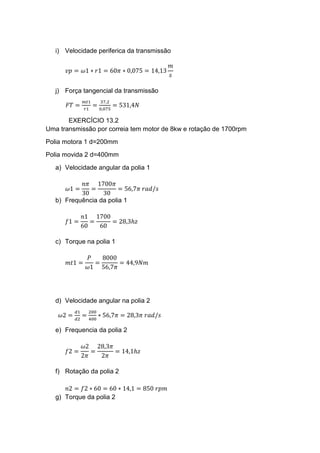 i) Velocidade periferica da transmissão
𝑣𝑝 = 𝜔1 ∗ 𝑟1 = 60𝜋 ∗ 0,075 = 14,13
𝑚
𝑠
j) Força tangencial da transmissão
𝐹𝑇 =
𝑚𝑡1
𝑟1
=
37,2
0,075
= 531,4𝑁
EXERCÍCIO 13.2
Uma transmissão por correia tem motor de 8kw e rotação de 1700rpm
Polia motora 1 d=200mm
Polia movida 2 d=400mm
a) Velocidade angular da polia 1
𝜔1 =
𝑛𝜋
30
=
1700𝜋
30
= 56,7𝜋 𝑟𝑎𝑑/𝑠
b) Frequência da polia 1
𝑓1 =
𝑛1
60
=
1700
60
= 28,3ℎ𝑧
c) Torque na polia 1
𝑚𝑡1 =
𝑃
𝜔1
=
8000
56,7𝜋
= 44,9𝑁𝑚
d) Velocidade angular na polia 2
𝜔2 =
𝑑1
𝑑2
=
200
400
∗ 56,7𝜋 = 28,3𝜋 𝑟𝑎𝑑/𝑠
e) Frequencia da polia 2
𝑓2 =
𝜔2
2𝜋
=
28,3𝜋
2𝜋
= 14,1ℎ𝑧
f) Rotação da polia 2
𝑛2 = 𝑓2 ∗ 60 = 60 ∗ 14,1 = 850 𝑟𝑝𝑚
g) Torque da polia 2
 